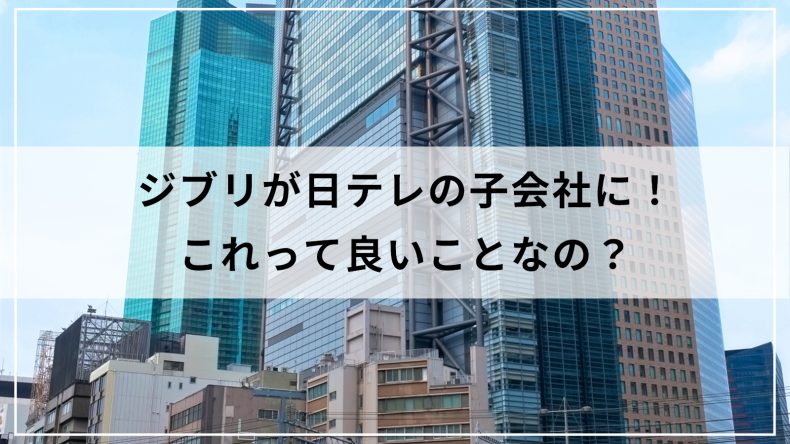 ジブリが日テレの子会社に！これって良いことなの？